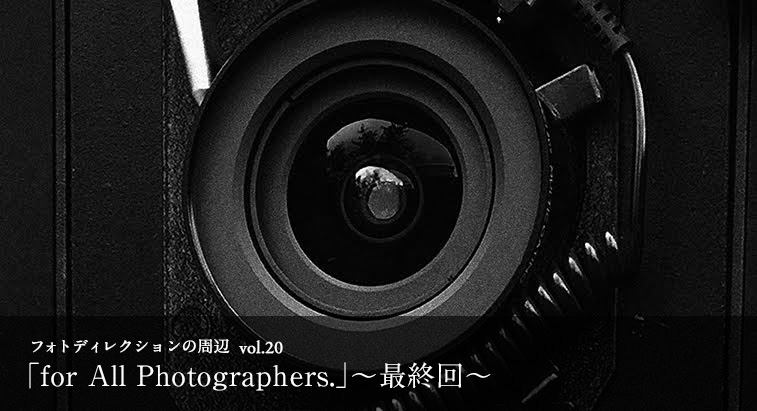 フォトディレクションの周辺 vol.20 - 「for All Photographers.」〜最終回〜